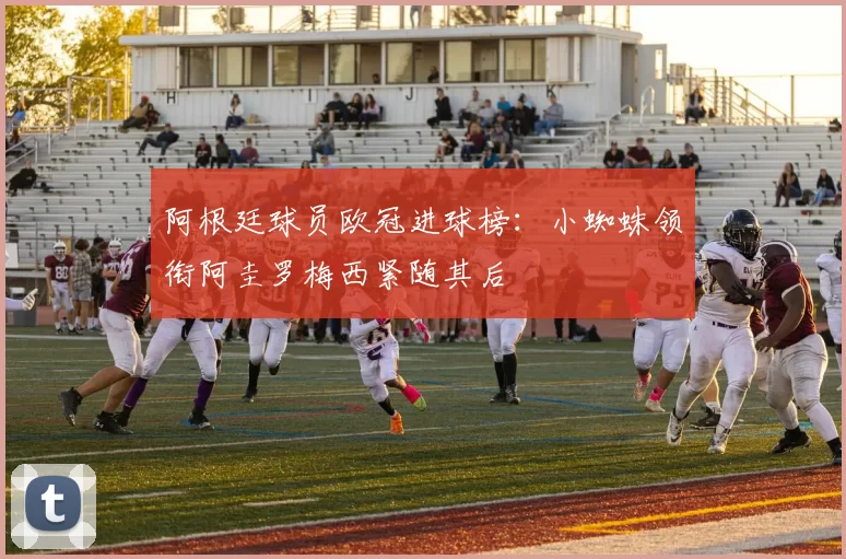 阿根廷球员欧冠进球榜：小蜘蛛领衔阿圭罗梅西紧随其后