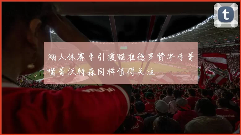 湖人休赛季引援瞄准德罗赞字母哥嘴哥沃特森同样值得关注