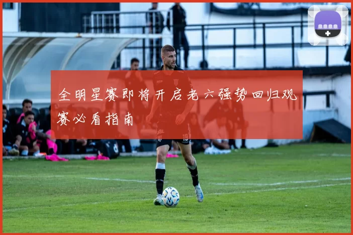 全明星赛即将开启老六强势回归观赛必看指南