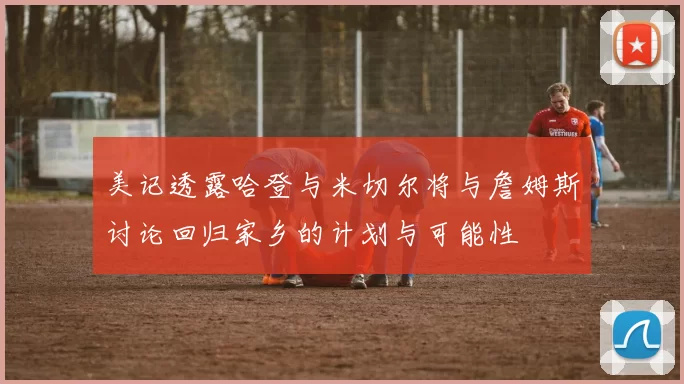 美记透露哈登与米切尔将与詹姆斯讨论回归家乡的计划与可能性