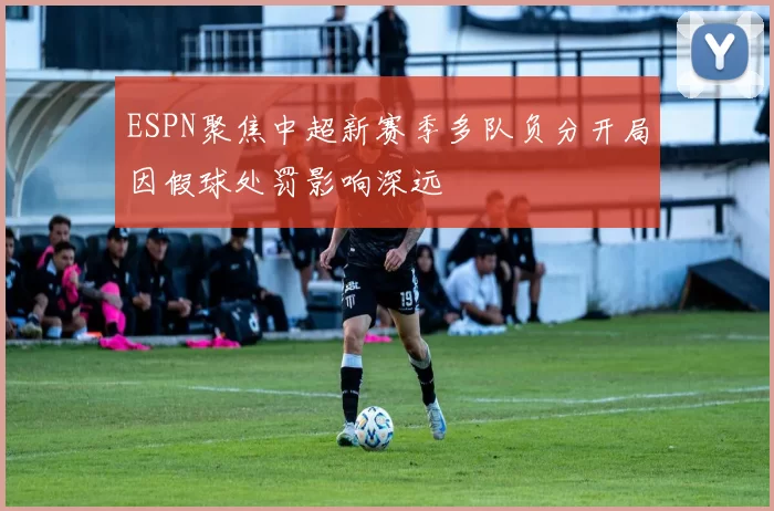 ESPN聚焦中超新赛季多队负分开局因假球处罚影响深远