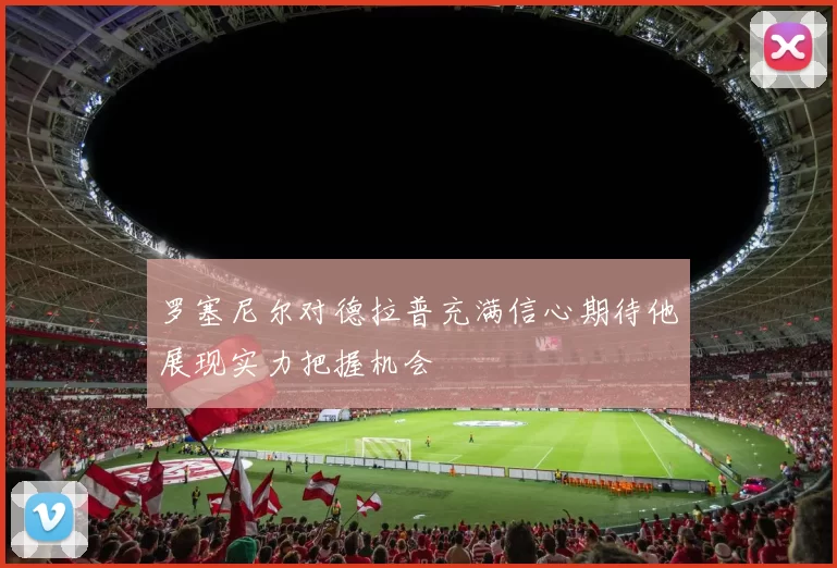 罗塞尼尔对德拉普充满信心期待他展现实力把握机会