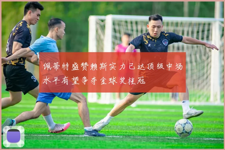 佩蒂特盛赞赖斯实力已达顶级中场水平有望争夺金球奖桂冠