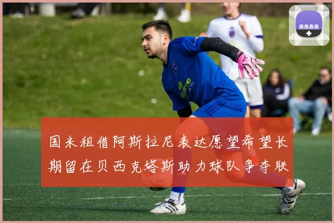 国米租借阿斯拉尼表达愿望希望长期留在贝西克塔斯助力球队争夺联赛冠军