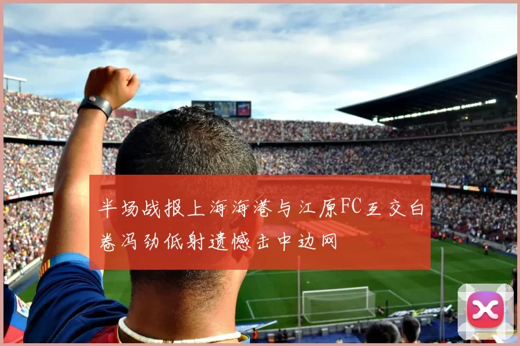半场战报上海海港与江原FC互交白卷冯劲低射遗憾击中边网