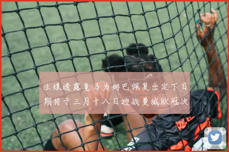 法媒透露皇马为姆巴佩复出定下日期将于三月十八日迎战曼城欧冠次回合
