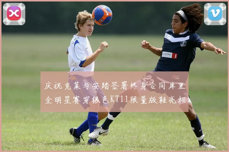 庆祝克莱与安踏签署终身合同库里全明星赛穿银色KT11限量版鞋亮相