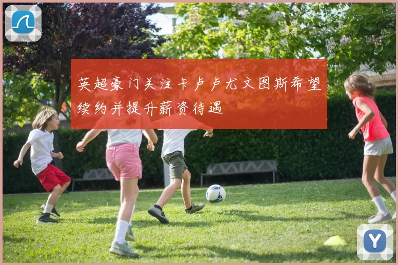 英超豪门关注卡卢卢尤文图斯希望续约并提升薪资待遇