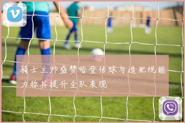 骑士主帅盛赞哈登传球与造犯规能力称其提升全队表现