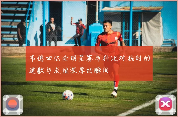 韦德回忆全明星赛与科比对抗时的道歉与友谊深厚的瞬间