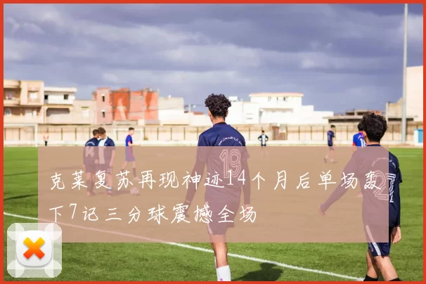 克莱复苏再现神迹14个月后单场轰下7记三分球震撼全场