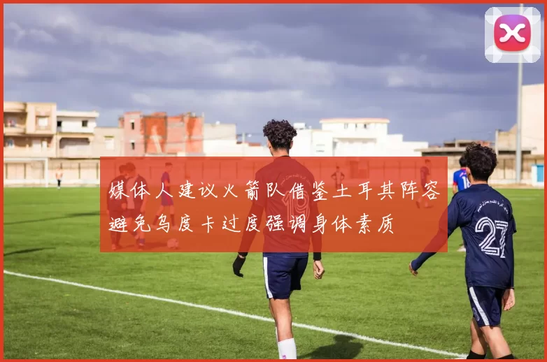 媒体人建议火箭队借鉴土耳其阵容避免乌度卡过度强调身体素质