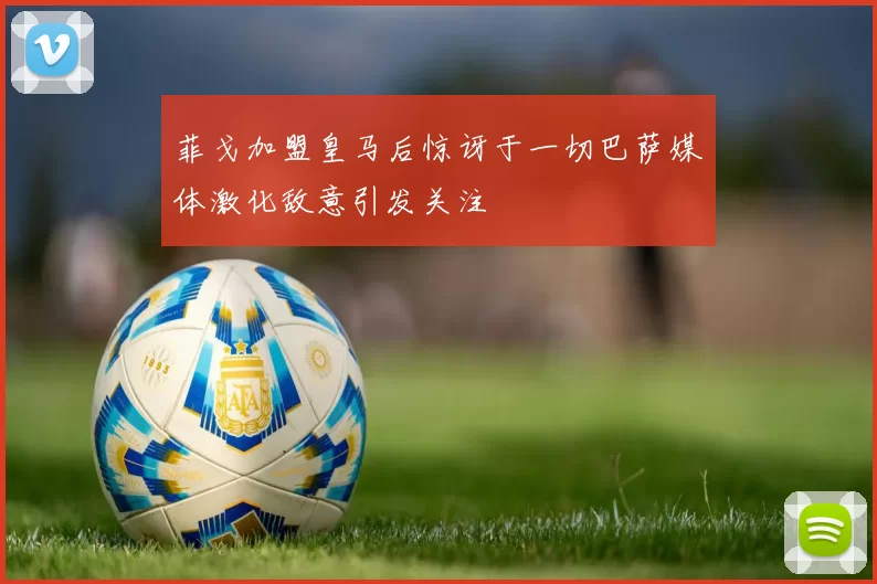 菲戈加盟皇马后惊讶于一切巴萨媒体激化敌意引发关注