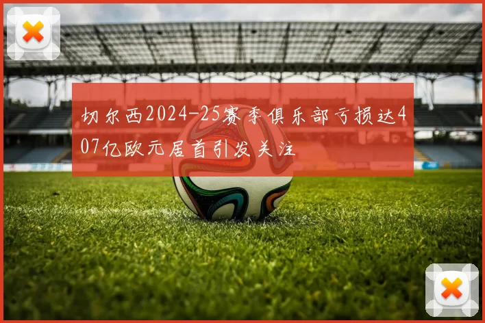 切尔西2024-25赛季俱乐部亏损达407亿欧元居首引发关注
