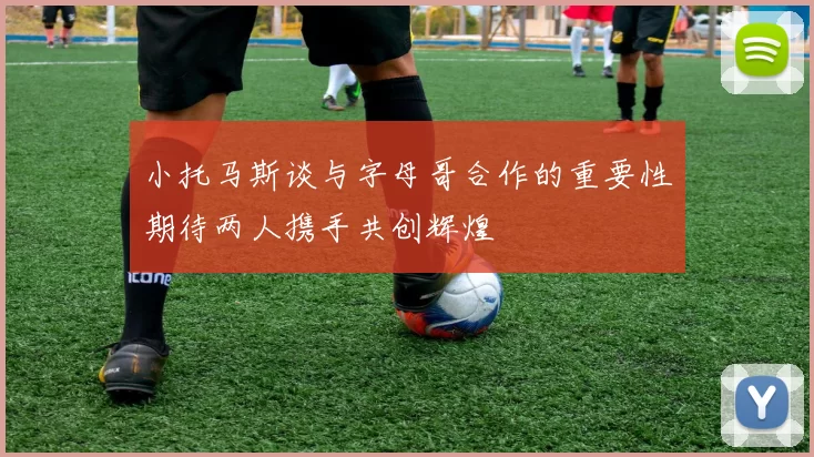 小托马斯谈与字母哥合作的重要性期待两人携手共创辉煌